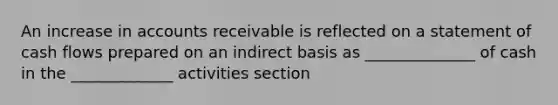 An increase in accounts receivable is reflected on a statement of cash flows prepared on an indirect basis as ______________ of cash in the _____________ activities section