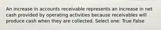 An increase in accounts receivable represents an increase in net cash provided by operating activities because receivables will produce cash when they are collected. Select one: True False