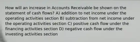 How will an increase in Accounts Receivable be shown on the statement of cash flows? A) addition to net income under the operating activities section B) subtraction from net income under the operating activities section C) positive cash flow under the financing activities section D) negative cash flow under the investing activities section