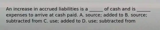 An increase in accrued liabilities is a ______ of cash and is ______ expenses to arrive at cash paid. A. source; added to B. source; subtracted from C. use; added to D. use; subtracted from