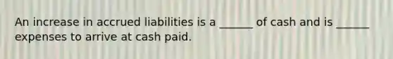 An increase in accrued liabilities is a ______ of cash and is ______ expenses to arrive at cash paid.