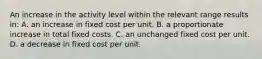 An increase in the activity level within the relevant range results in: A. an increase in fixed cost per unit. B. a proportionate increase in total fixed costs. C. an unchanged fixed cost per unit. D. a decrease in fixed cost per unit.