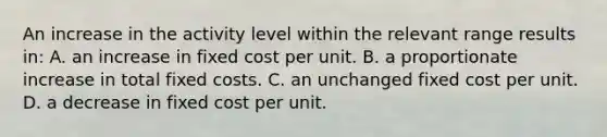 An increase in the activity level within the relevant range results in: A. an increase in fixed cost per unit. B. a proportionate increase in total fixed costs. C. an unchanged fixed cost per unit. D. a decrease in fixed cost per unit.