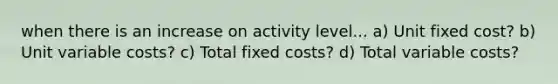 when there is an increase on activity level... a) Unit fixed cost? b) Unit variable costs? c) Total fixed costs? d) Total variable costs?