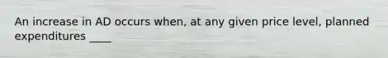 An increase in AD occurs when, at any given price level, planned expenditures ____