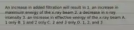 An increase in added filtration will result in 1. an increase in maximum energy of the x-ray beam 2. a decrease in x-ray intensity 3. an increase in effective energy of the x-ray beam A. 1 only B. 1 and 2 only C. 2 and 3 only D. 1, 2, and 3