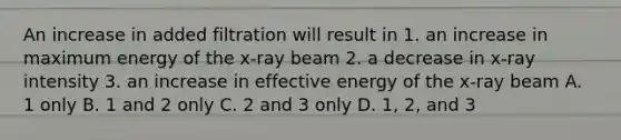 An increase in added filtration will result in 1. an increase in maximum energy of the x-ray beam 2. a decrease in x-ray intensity 3. an increase in effective energy of the x-ray beam A. 1 only B. 1 and 2 only C. 2 and 3 only D. 1, 2, and 3