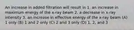 An increase in added filtration will result in 1. an increase in maximum energy of the x-ray beam 2. a decrease in x-ray intensity 3. an increase in effective energy of the x-ray beam (A) 1 only (B) 1 and 2 only (C) 2 and 3 only (D) 1, 2, and 3