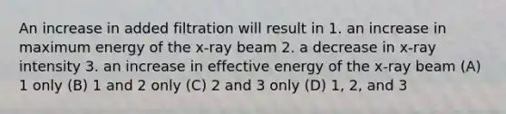 An increase in added filtration will result in 1. an increase in maximum energy of the x-ray beam 2. a decrease in x-ray intensity 3. an increase in effective energy of the x-ray beam (A) 1 only (B) 1 and 2 only (C) 2 and 3 only (D) 1, 2, and 3