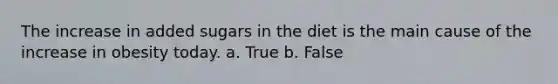 The increase in added sugars in the diet is the main cause of the increase in obesity today. a. True b. False
