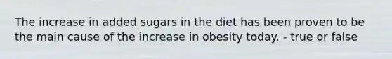 The increase in added sugars in the diet has been proven to be the main cause of the increase in obesity today. - true or false