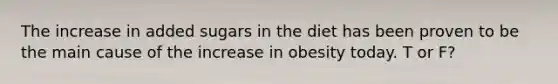 The increase in added sugars in the diet has been proven to be the main cause of the increase in obesity today.​ T or F?