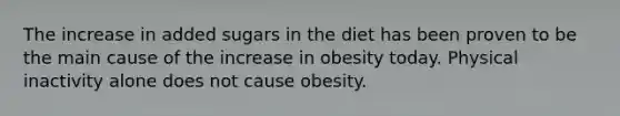 The increase in added sugars in the diet has been proven to be the main cause of the increase in obesity today.​ Physical inactivity alone does not cause obesity.​