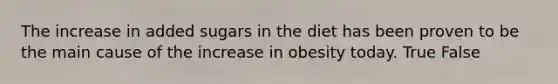 The increase in added sugars in the diet has been proven to be the main cause of the increase in obesity today. True False