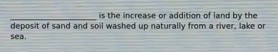 ______________________ is the increase or addition of land by the deposit of sand and soil washed up naturally from a river, lake or sea.