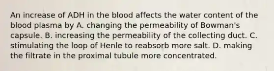 An increase of ADH in the blood affects the water content of the blood plasma by A. changing the permeability of Bowman's capsule. B. increasing the permeability of the collecting duct. C. stimulating the loop of Henle to reabsorb more salt. D. making the filtrate in the proximal tubule more concentrated.