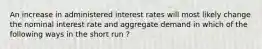 An increase in administered interest rates will most likely change the nominal interest rate and aggregate demand in which of the following ways in the short run ?