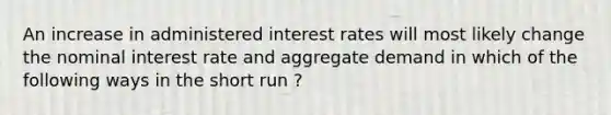 An increase in administered interest rates will most likely change the nominal interest rate and aggregate demand in which of the following ways in the short run ?