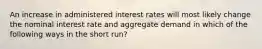 An increase in administered interest rates will most likely change the nominal interest rate and aggregate demand in which of the following ways in the short run?