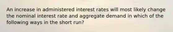 An increase in administered interest rates will most likely change the nominal interest rate and aggregate demand in which of the following ways in the short run?