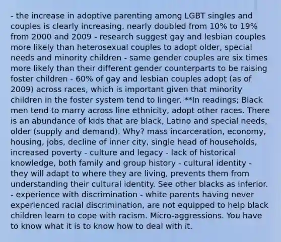 - the increase in adoptive parenting among LGBT singles and couples is clearly increasing. nearly doubled from 10% to 19% from 2000 and 2009 - research suggest gay and lesbian couples more likely than heterosexual couples to adopt older, special needs and minority children - same gender couples are six times more likely than their different gender counterparts to be raising foster children - 60% of gay and lesbian couples adopt (as of 2009) across races, which is important given that minority children in the foster system tend to linger. **In readings; Black men tend to marry across line ethnicity, adopt other races. There is an abundance of kids that are black, Latino and special needs, older (supply and demand). Why? mass incarceration, economy, housing, jobs, decline of inner city, single head of households, increased poverty - culture and legacy - lack of historical knowledge, both family and group history - cultural identity - they will adapt to where they are living, prevents them from understanding their cultural identity. See other blacks as inferior. - experience with discrimination - white parents having never experienced racial discrimination, are not equipped to help black children learn to cope with racism. Micro-aggressions. You have to know what it is to know how to deal with it.