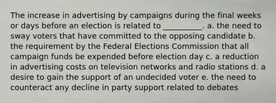 The increase in advertising by campaigns during the final weeks or days before an election is related to __________.​ a. ​the need to sway voters that have committed to the opposing candidate b. ​the requirement by the Federal Elections Commission that all campaign funds be expended before election day c. ​a reduction in advertising costs on television networks and radio stations d. ​a desire to gain the support of an undecided voter e. ​the need to counteract any decline in party support related to debates