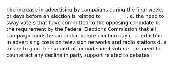 The increase in advertising by campaigns during the final weeks or days before an election is related to __________. a. the need to sway voters that have committed to the opposing candidate b. the requirement by the Federal Elections Commission that all campaign funds be expended before election day c. a reduction in advertising costs on television networks and radio stations d. a desire to gain the support of an undecided voter e. the need to counteract any decline in party support related to debates