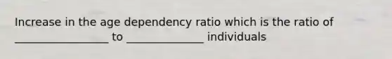 Increase in the age dependency ratio which is the ratio of _________________ to ______________ individuals