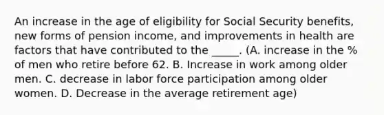 An increase in the age of eligibility for Social Security benefits, new forms of pension income, and improvements in health are factors that have contributed to the _____. (A. increase in the % of men who retire before 62. B. Increase in work among older men. C. decrease in labor force participation among older women. D. Decrease in the average retirement age)