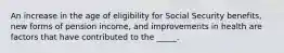 An increase in the age of eligibility for Social Security benefits, new forms of pension income, and improvements in health are factors that have contributed to the _____.