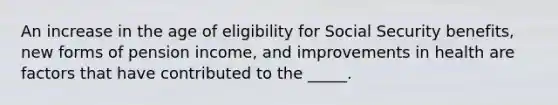 An increase in the age of eligibility for Social Security benefits, new forms of pension income, and improvements in health are factors that have contributed to the _____.