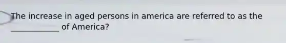 The increase in aged persons in america are referred to as the ____________ of America?