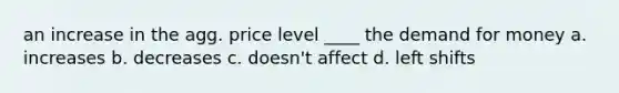 an increase in the agg. price level ____ <a href='https://www.questionai.com/knowledge/klIDlybqd8-the-demand-for-money' class='anchor-knowledge'>the demand for money</a> a. increases b. decreases c. doesn't affect d. left shifts