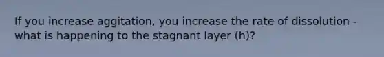 If you increase aggitation, you increase the rate of dissolution - what is happening to the stagnant layer (h)?