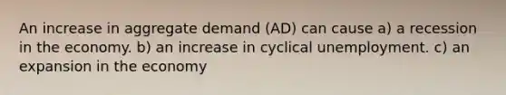 An increase in aggregate demand (AD) can cause a) a recession in the economy. b) an increase in cyclical unemployment. c) an expansion in the economy