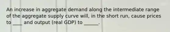 An increase in aggregate demand along the intermediate range of the aggregate supply curve will, in the short run, cause prices to ____ and output (real GDP) to ______.