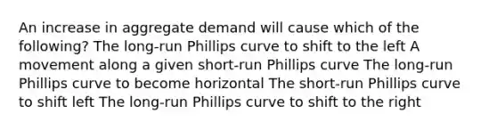 An increase in aggregate demand will cause which of the following? The long-run Phillips curve to shift to the left A movement along a given short-run Phillips curve The long-run Phillips curve to become horizontal The short-run Phillips curve to shift left The long-run Phillips curve to shift to the right