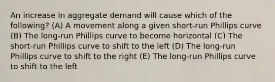 An increase in aggregate demand will cause which of the following? (A) A movement along a given short-run Phillips curve (B) The long-run Phillips curve to become horizontal (C) The short-run Phillips curve to shift to the left (D) The long-run Phillips curve to shift to the right (E) The long-run Phillips curve to shift to the left