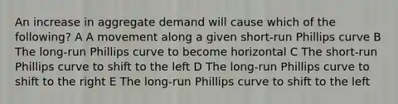 An increase in aggregate demand will cause which of the following? A A movement along a given short-run Phillips curve B The long-run Phillips curve to become horizontal C The short-run Phillips curve to shift to the left D The long-run Phillips curve to shift to the right E The long-run Phillips curve to shift to the left