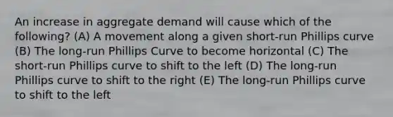 An increase in aggregate demand will cause which of the following? (A) A movement along a given short-run Phillips curve (B) The long-run Phillips Curve to become horizontal (C) The short-run Phillips curve to shift to the left (D) The long-run Phillips curve to shift to the right (E) The long-run Phillips curve to shift to the left