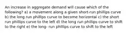 An increase in aggregate demand will cause which of the following? a) a movement along a given short-run phillips curve b) the long run phillips curve to become horizontal c) the short run phillips curve to the left d) the long run phillips curve to shift to the right e) the long- run phillips curve to shift to the left