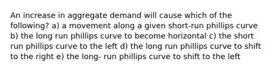 An increase in aggregate demand will cause which of the following? a) a movement along a given short-run phillips curve b) the long run phillips curve to become horizontal c) the short run phillips curve to the left d) the long run phillips curve to shift to the right e) the long- run phillips curve to shift to the left