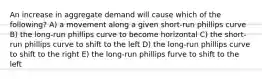 An increase in aggregate demand will cause which of the following? A) a movement along a given short-run phillips curve B) the long-run phillips curve to become horizontal C) the short-run phillips curve to shift to the left D) the long-run phillips curve to shift to the right E) the long-run phillips furve to shift to the left