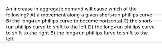 An increase in aggregate demand will cause which of the following? A) a movement along a given short-run phillips curve B) the long-run phillips curve to become horizontal C) the short-run phillips curve to shift to the left D) the long-run phillips curve to shift to the right E) the long-run phillips furve to shift to the left