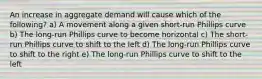 An increase in aggregate demand will cause which of the following? a) A movement along a given short-run Phillips curve b) The long-run Phillips curve to become horizontal c) The short-run Phillips curve to shift to the left d) The long-run Phillips curve to shift to the right e) The long-run Phillips curve to shift to the left