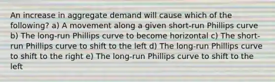 An increase in aggregate demand will cause which of the following? a) A movement along a given short-run Phillips curve b) The long-run Phillips curve to become horizontal c) The short-run Phillips curve to shift to the left d) The long-run Phillips curve to shift to the right e) The long-run Phillips curve to shift to the left