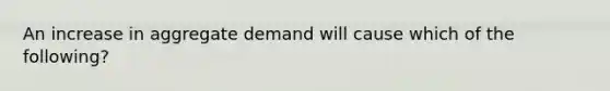 An increase in aggregate demand will cause which of the following?