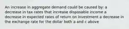 An increase in aggregate demand could be caused by: a decrease in tax rates that increase disposable income a decrease in expected rates of return on investment a decrease in the exchange rate for the dollar both a and c above