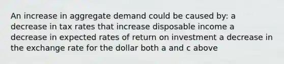 An increase in aggregate demand could be caused by: a decrease in tax rates that increase disposable income a decrease in expected rates of return on investment a decrease in the exchange rate for the dollar both a and c above