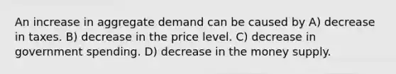 An increase in aggregate demand can be caused by A) decrease in taxes. B) decrease in the price level. C) decrease in government spending. D) decrease in the money supply.